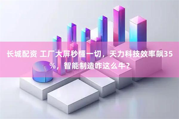 长城配资 工厂大屏秒懂一切，天力科技效率飙35%，智能制造咋这么牛？
