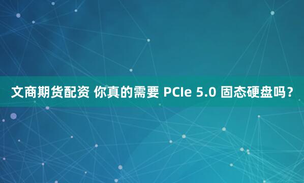 文商期货配资 你真的需要 PCIe 5.0 固态硬盘吗？