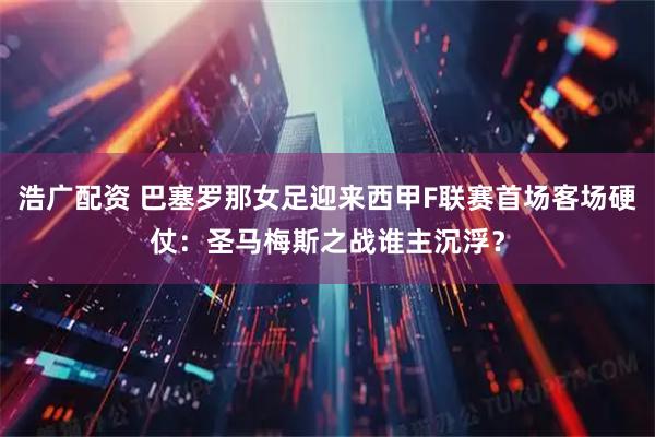 浩广配资 巴塞罗那女足迎来西甲F联赛首场客场硬仗：圣马梅斯之战谁主沉浮？