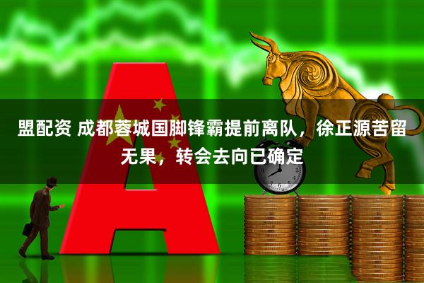 盟配资 成都蓉城国脚锋霸提前离队，徐正源苦留无果，转会去向已确定