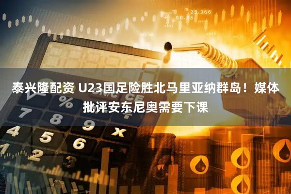 泰兴隆配资 U23国足险胜北马里亚纳群岛！媒体批评安东尼奥需要下课