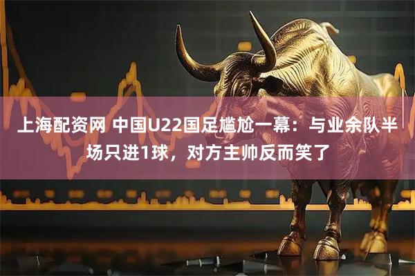 上海配资网 中国U22国足尴尬一幕：与业余队半场只进1球，对方主帅反而笑了