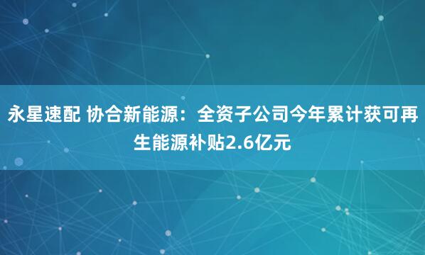 永星速配 协合新能源：全资子公司今年累计获可再生能源补贴2.6亿元