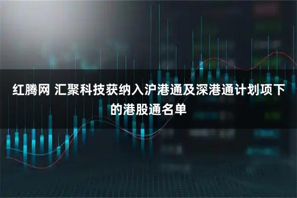 红腾网 汇聚科技获纳入沪港通及深港通计划项下的港股通名单