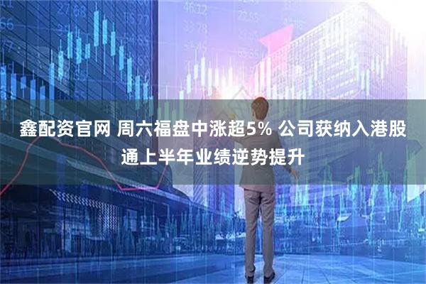 鑫配资官网 周六福盘中涨超5% 公司获纳入港股通上半年业绩逆势提升