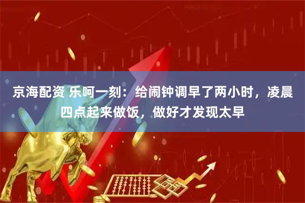 京海配资 乐呵一刻：给闹钟调早了两小时，凌晨四点起来做饭，做好才发现太早