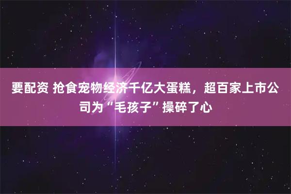 要配资 抢食宠物经济千亿大蛋糕，超百家上市公司为“毛孩子”操碎了心