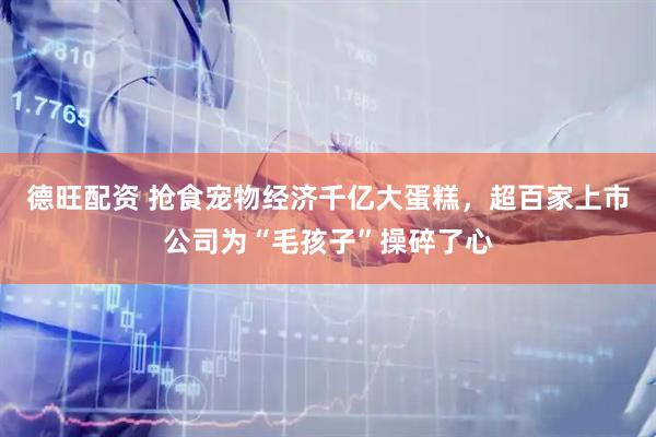 德旺配资 抢食宠物经济千亿大蛋糕，超百家上市公司为“毛孩子”操碎了心