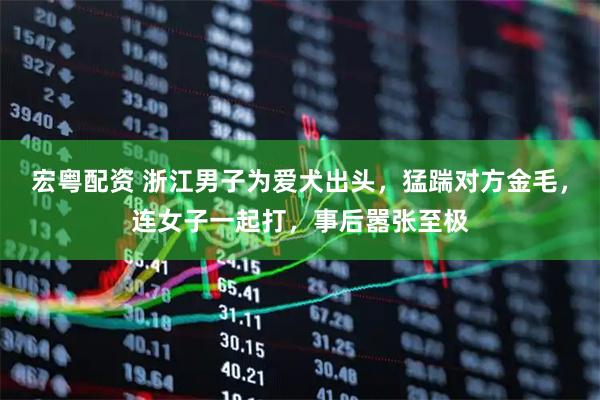 宏粤配资 浙江男子为爱犬出头，猛踹对方金毛，连女子一起打，事后嚣张至极