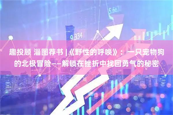 趣投顾 淄图荐书 |《野性的呼唤》：一只宠物狗的北极冒险——解锁在挫折中找回勇气的秘密
