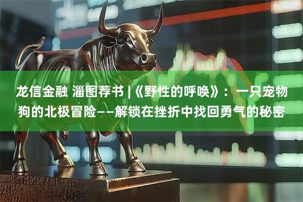 龙信金融 淄图荐书 |《野性的呼唤》：一只宠物狗的北极冒险——解锁在挫折中找回勇气的秘密