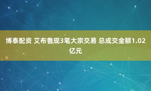 博泰配资 艾布鲁现3笔大宗交易 总成交金额1.02亿元
