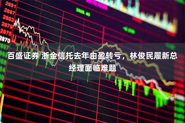 百盛证券 浙金信托去年由盈转亏，林俊民履新总经理面临难题