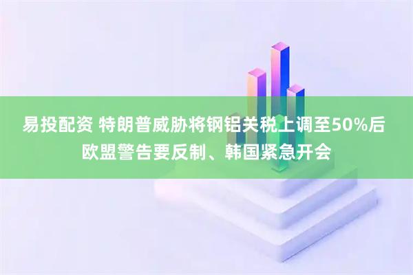 易投配资 特朗普威胁将钢铝关税上调至50%后 欧盟警告要反制、韩国紧急开会