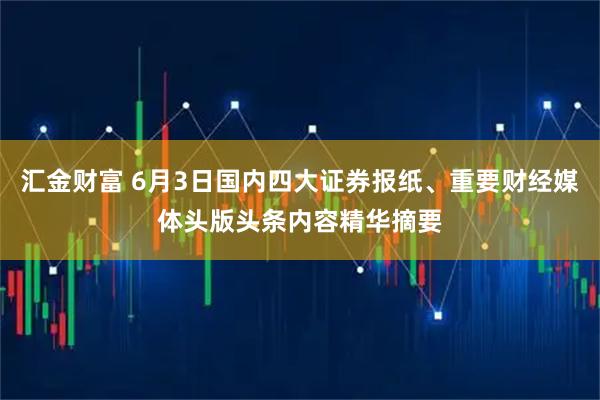 汇金财富 6月3日国内四大证券报纸、重要财经媒体头版头条内容精华摘要