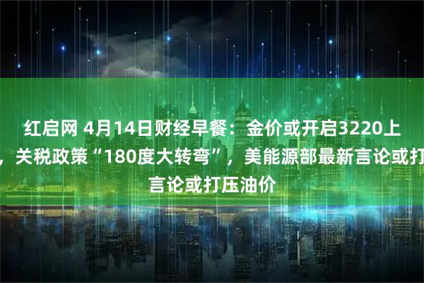 红启网 4月14日财经早餐：金价或开启3220上方行情，关税政策“180度大转弯”，美能源部最新言论或打压油价