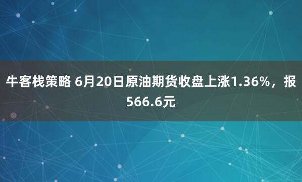 牛客栈策略 6月20日原油期货收盘上涨1.36%，报566.6元