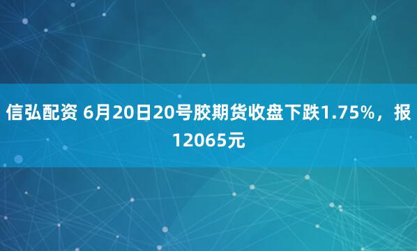 信弘配资 6月20日20号胶期货收盘下跌1.75%，报12065元