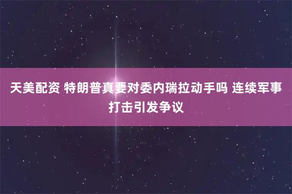 天美配资 特朗普真要对委内瑞拉动手吗 连续军事打击引发争议
