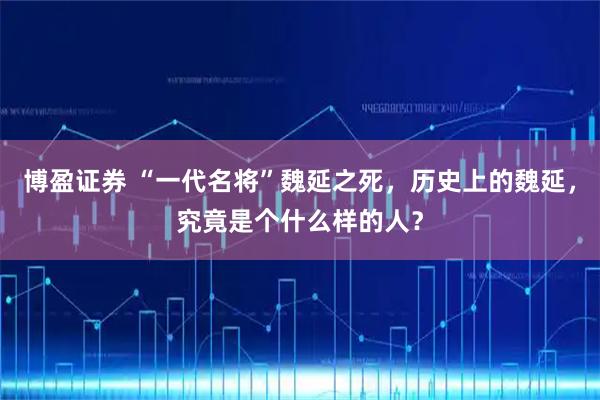 博盈证券 “一代名将”魏延之死，历史上的魏延，究竟是个什么样的人？