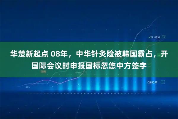 华楚新起点 08年，中华针灸险被韩国霸占，开国际会议时申报国标忽悠中方签字