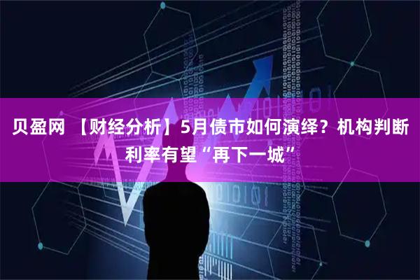 贝盈网 【财经分析】5月债市如何演绎？机构判断利率有望“再下一城”