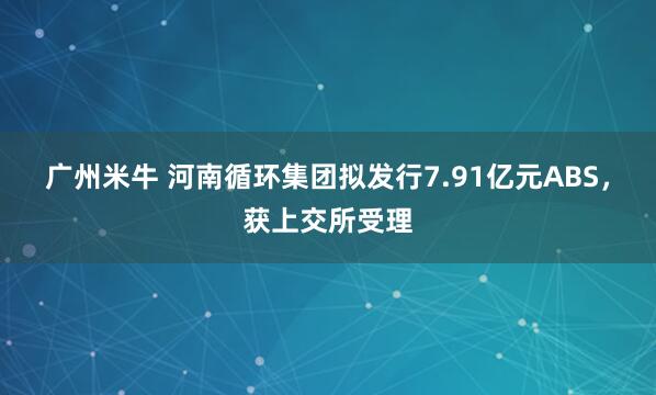广州米牛 河南循环集团拟发行7.91亿元ABS，获上交所受理