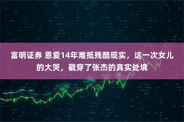 富明证券 恩爱14年难抵残酷现实，这一次女儿的大哭，戳穿了张杰的真实处境