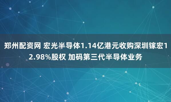 郑州配资网 宏光半导体1.14亿港元收购深圳镓宏12.98%股权 加码第三代半导体业务