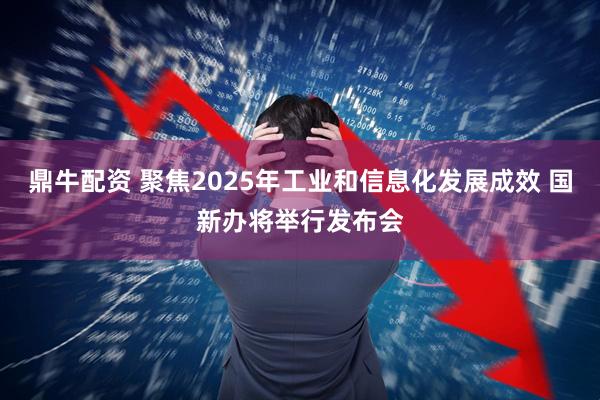鼎牛配资 聚焦2025年工业和信息化发展成效 国新办将举行发布会