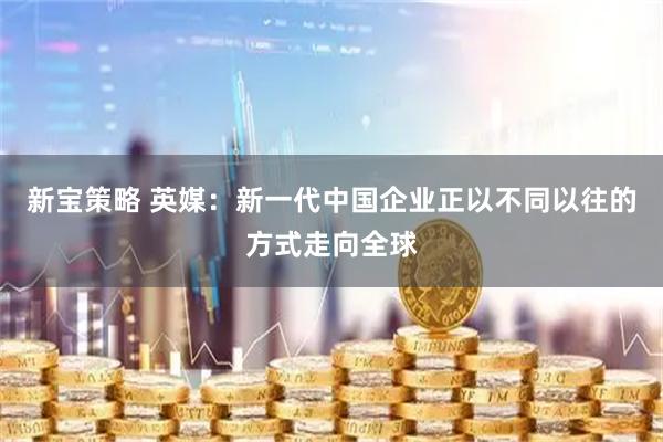 新宝策略 英媒：新一代中国企业正以不同以往的方式走向全球