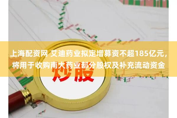 上海配资网 艾迪药业拟定增募资不超185亿元，将用于收购南大药业部分股权及补充流动资金