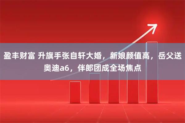 盈丰财富 升旗手张自轩大婚，新娘颜值高，岳父送奥迪a6，伴郎团成全场焦点