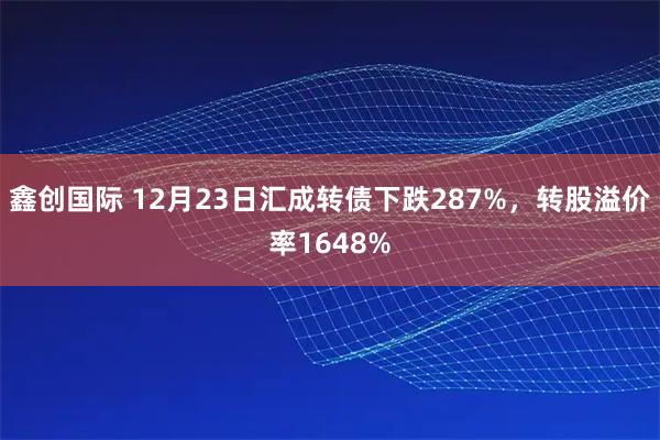鑫创国际 12月23日汇成转债下跌287%，转股溢价率1648%