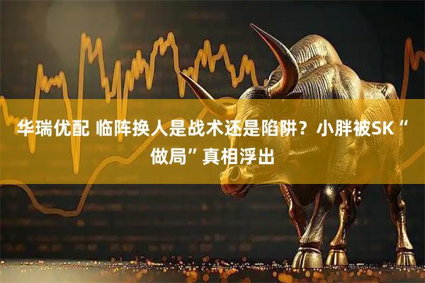 华瑞优配 临阵换人是战术还是陷阱？小胖被SK“做局”真相浮出