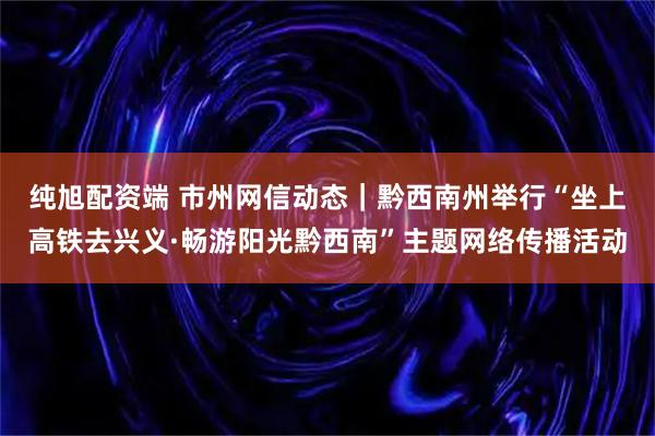纯旭配资端 市州网信动态｜黔西南州举行“坐上高铁去兴义·畅游阳光黔西南”主题网络传播活动