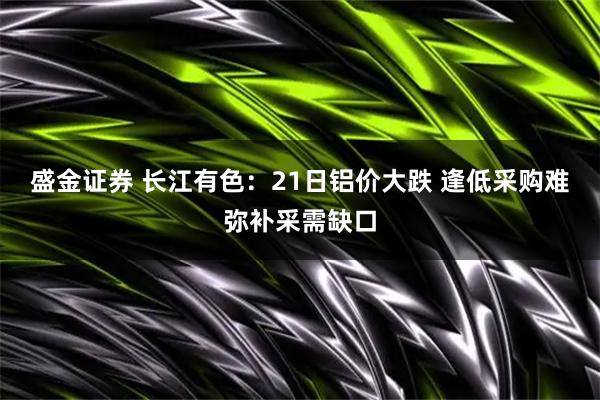 盛金证券 长江有色：21日铝价大跌 逢低采购难弥补采需缺口