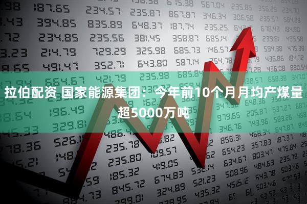拉伯配资 国家能源集团：今年前10个月月均产煤量超5000万吨