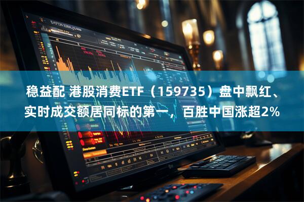 稳益配 港股消费ETF（159735）盘中飘红、实时成交额居同标的第一，百胜中国涨超2%