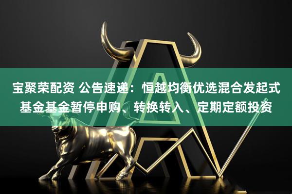宝聚荣配资 公告速递：恒越均衡优选混合发起式基金基金暂停申购、转换转入、定期定额投资
