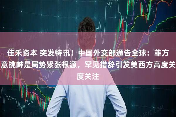 佳禾资本 突发特讯！中国外交部通告全球：菲方蓄意挑衅是局势紧张根源，罕见措辞引发美西方高度关注