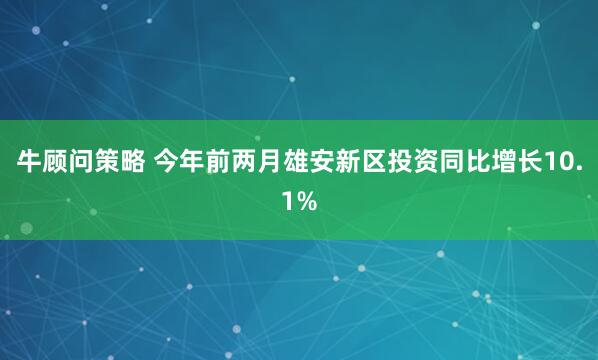 牛顾问策略 今年前两月雄安新区投资同比增长10.1%