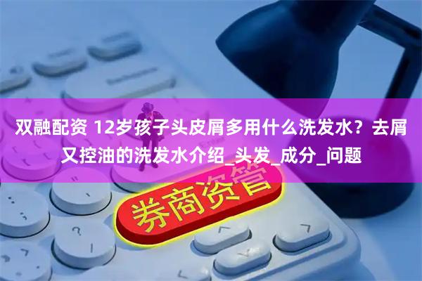 双融配资 12岁孩子头皮屑多用什么洗发水？去屑又控油的洗发水介绍_头发_成分_问题