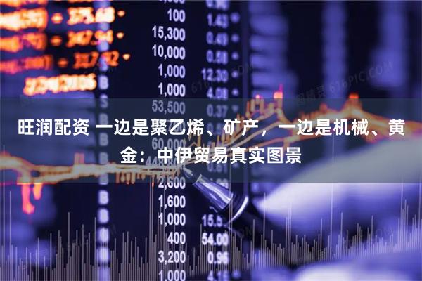 旺润配资 一边是聚乙烯、矿产，一边是机械、黄金：中伊贸易真实图景