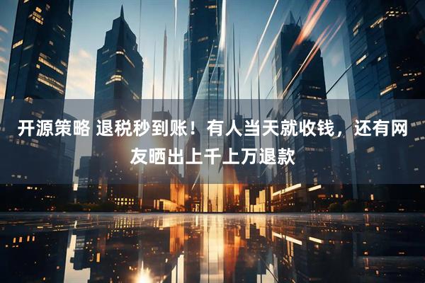 开源策略 退税秒到账！有人当天就收钱，还有网友晒出上千上万退款